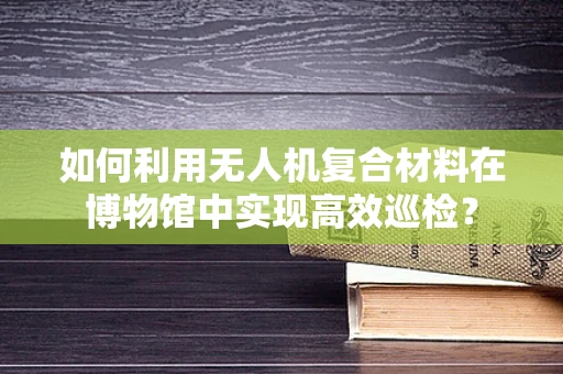 如何利用无人机复合材料在博物馆中实现高效巡检？