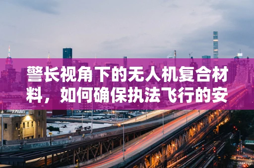 警长视角下的无人机复合材料，如何确保执法飞行的安全与效率？