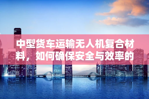 中型货车运输无人机复合材料，如何确保安全与效率的平衡？
