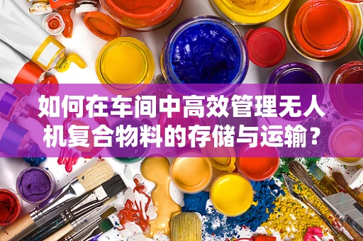 如何在车间中高效管理无人机复合物料的存储与运输？