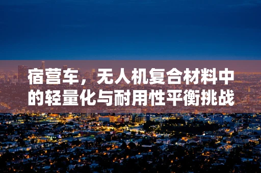 宿营车，无人机复合材料中的轻量化与耐用性平衡挑战