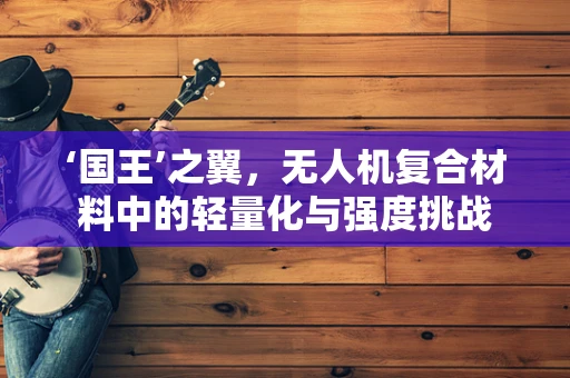 ‘国王’之翼，无人机复合材料中的轻量化与强度挑战