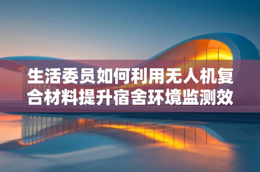 生活委员如何利用无人机复合材料提升宿舍环境监测效率？