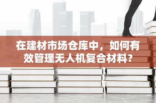 在建材市场仓库中，如何有效管理无人机复合材料？