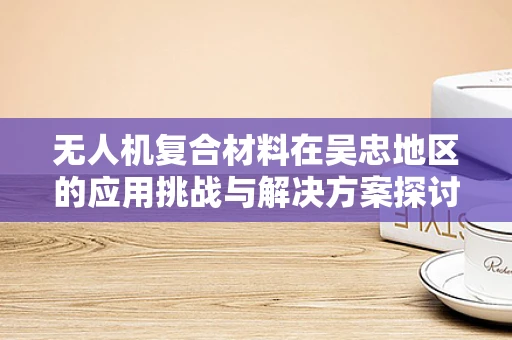 无人机复合材料在吴忠地区的应用挑战与解决方案探讨