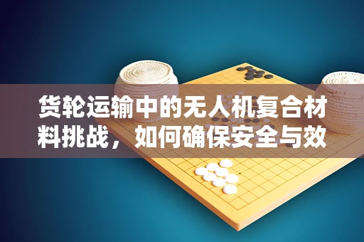 货轮运输中的无人机复合材料挑战，如何确保安全与效率的双重保障？
