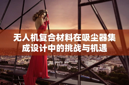 无人机复合材料在吸尘器集成设计中的挑战与机遇