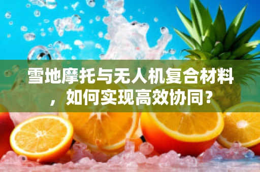 雪地摩托与无人机复合材料，如何实现高效协同？