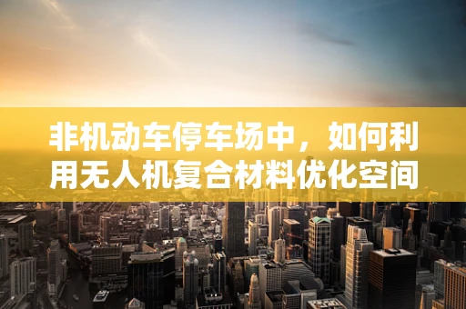 非机动车停车场中，如何利用无人机复合材料优化空间利用与安全？