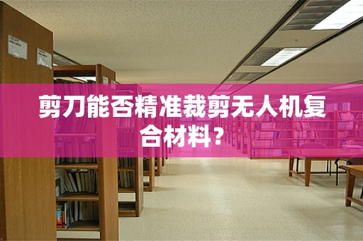 剪刀能否精准裁剪无人机复合材料？