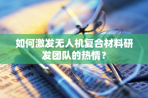 如何激发无人机复合材料研发团队的热情？