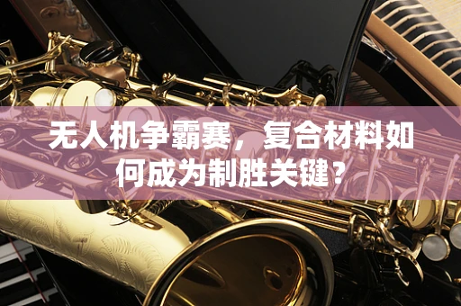 无人机争霸赛，复合材料如何成为制胜关键？