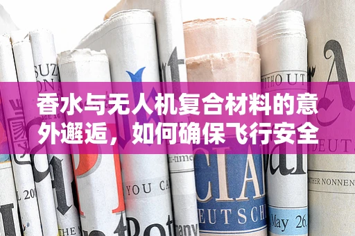 香水与无人机复合材料的意外邂逅，如何确保飞行安全？