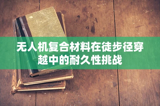 无人机复合材料在徒步径穿越中的耐久性挑战