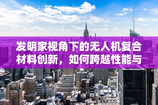 发明家视角下的无人机复合材料创新，如何跨越性能与成本的双重挑战？