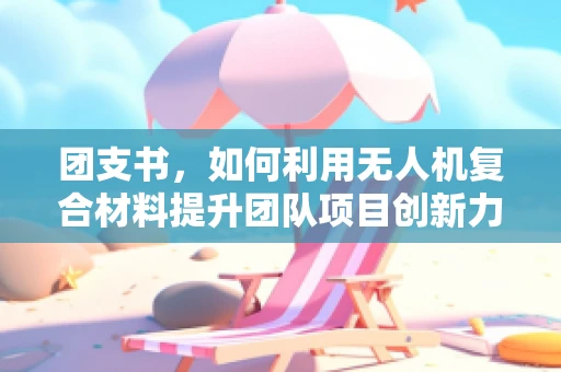 团支书，如何利用无人机复合材料提升团队项目创新力？