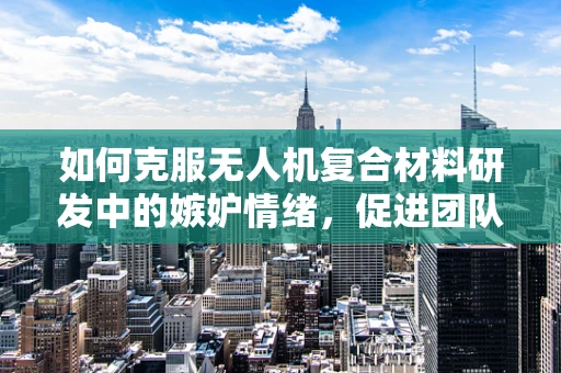 如何克服无人机复合材料研发中的嫉妒情绪，促进团队和谐创新？