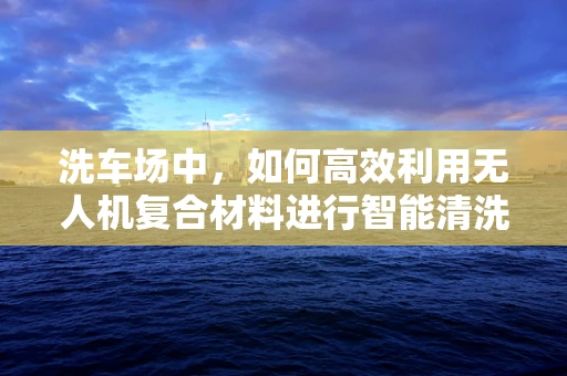 洗车场中，如何高效利用无人机复合材料进行智能清洗？