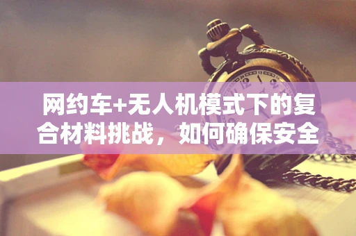 网约车+无人机模式下的复合材料挑战，如何确保安全与效率的双重提升？