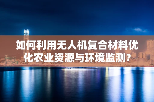 如何利用无人机复合材料优化农业资源与环境监测？