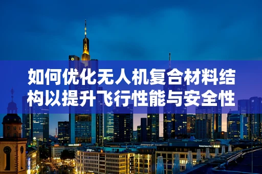 如何优化无人机复合材料结构以提升飞行性能与安全性？