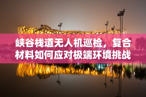 峡谷栈道无人机巡检，复合材料如何应对极端环境挑战？
