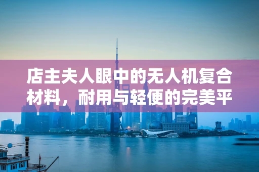 店主夫人眼中的无人机复合材料，耐用与轻便的完美平衡？