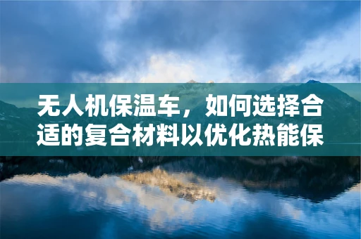 无人机保温车，如何选择合适的复合材料以优化热能保持性能？