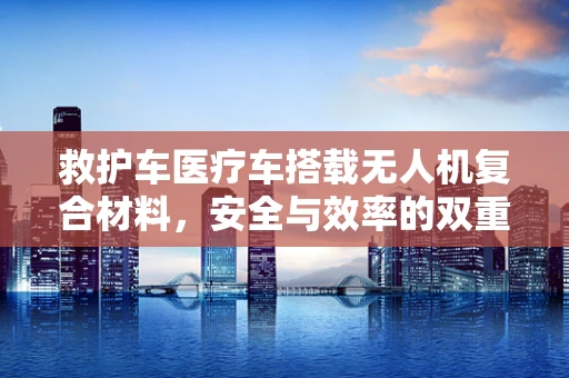 救护车医疗车搭载无人机复合材料，安全与效率的双重挑战？