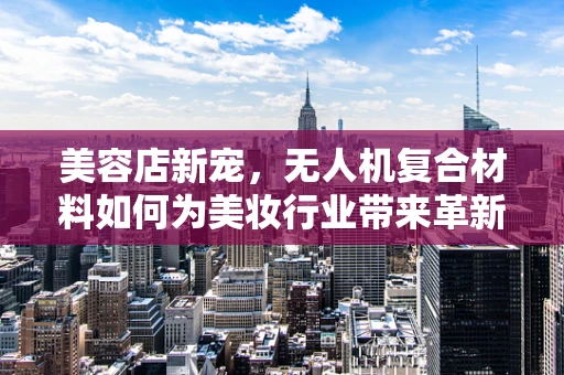 美容店新宠，无人机复合材料如何为美妆行业带来革新？