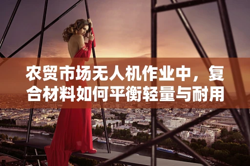 农贸市场无人机作业中，复合材料如何平衡轻量与耐用？