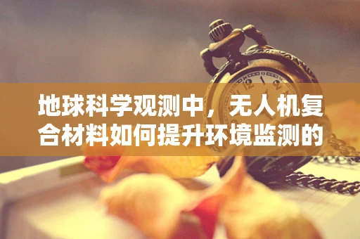 地球科学观测中，无人机复合材料如何提升环境监测的精准度？