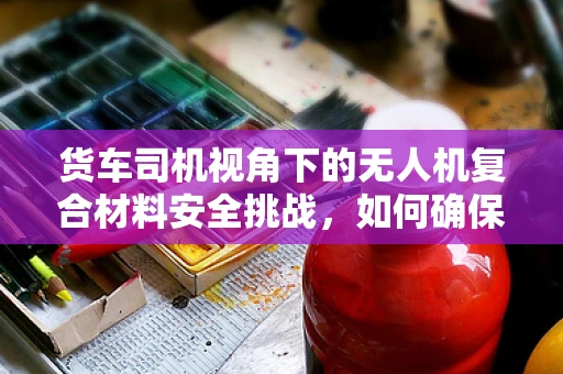 货车司机视角下的无人机复合材料安全挑战，如何确保运输过程中的无损与稳定？