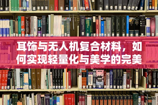 耳饰与无人机复合材料，如何实现轻量化与美学的完美融合？