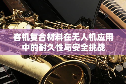 客机复合材料在无人机应用中的耐久性与安全挑战