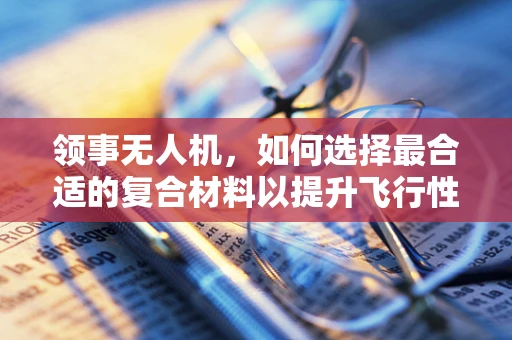 领事无人机，如何选择最合适的复合材料以提升飞行性能？