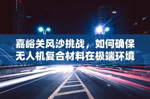 嘉峪关风沙挑战，如何确保无人机复合材料在极端环境下的耐用性？
