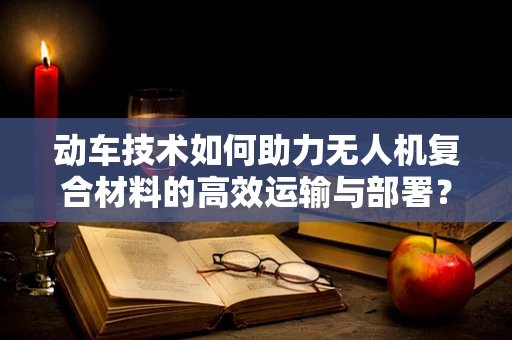 动车技术如何助力无人机复合材料的高效运输与部署？