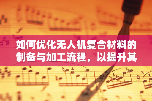 如何优化无人机复合材料的制备与加工流程，以提升其性能与成本效益？