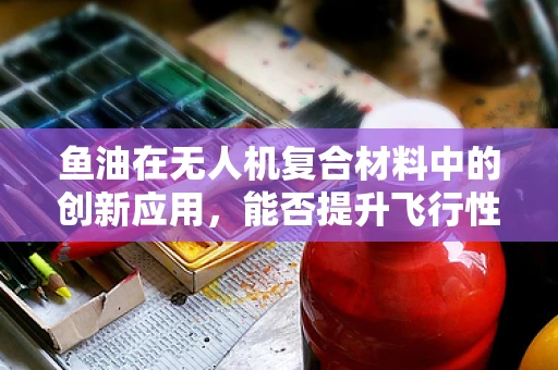 鱼油在无人机复合材料中的创新应用，能否提升飞行性能与耐久性？