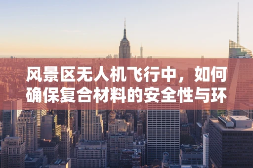 风景区无人机飞行中，如何确保复合材料的安全性与环境友好性？