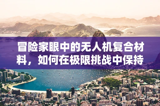 冒险家眼中的无人机复合材料，如何在极限挑战中保持轻盈与坚韧？