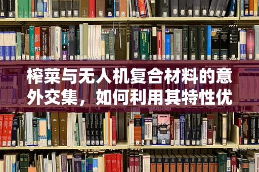 榨菜与无人机复合材料的意外交集，如何利用其特性优化飞行稳定性？
