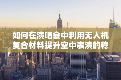 如何在演唱会中利用无人机复合材料提升空中表演的稳定性和安全性？