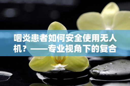 咽炎患者如何安全使用无人机？——专业视角下的复合材料与健康考量