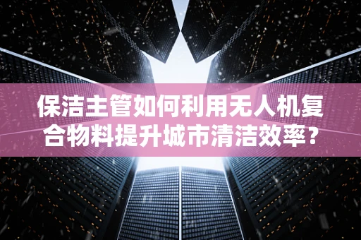 保洁主管如何利用无人机复合物料提升城市清洁效率？