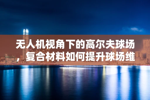无人机视角下的高尔夫球场，复合材料如何提升球场维护效率？