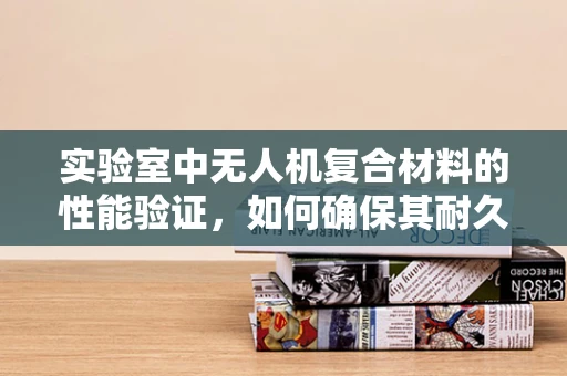实验室中无人机复合材料的性能验证，如何确保其耐久性与稳定性？