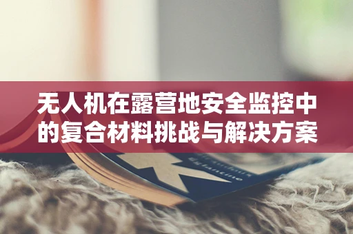 无人机在露营地安全监控中的复合材料挑战与解决方案
