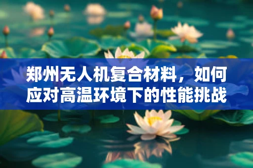郑州无人机复合材料，如何应对高温环境下的性能挑战？